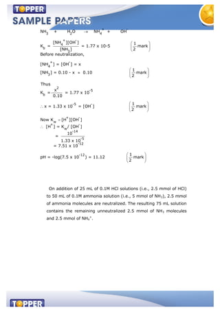 + -
3 2 4
+ -
4
b
3
+ -
4
3
2
-5
b
-5
NH + H O NH + OH
[NH ][OH ] 1
K = = 1.77 x 10-5 mark
[NH ] 2
Before neutralization,
[NH ] = [OH ] = x
1
[NH ] = 0.10 - x 0.10 mark
2
Thus
x
K = = 1.77 x 10
0.10
x = 1.33 x 10 = [OH
-
+ -
w
+ -
w
-14
-5
-12
-12
1
] mark
2
Now K [H ][OH ]
[H ] = K / [OH ]
10
=
1.33 x 10
= 7.51 x 10
1
pH = -log(7.5 x 10 ) = 11.12 mark
2
On addition of 25 mL of 0.1M HCl solutions (i.e., 2.5 mmol of HCl)
to 50 mL of 0.1M ammonia solution (i.e., 5 mmol of NH3), 2.5 mmol
of ammonia molecules are neutralized. The resulting 75 mL solution
contains the remaining unneutralized 2.5 mmol of NH3 molecules
and 2.5 mmol of NH4
+
.
 