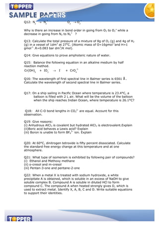 Q12:
+ +
2 2 2 2
N N O O
Why is there an increase in bond order in going from O2 to O2
+
while a
decrease in going from N2 to N2
+
?
Q13: Calculate the total pressure of a mixture of 8g of O2 (g) and 4g of H2
(g) in a vessel of 1dm3
at 270
C. (Atomic mass of O=16gmol-1
and H=1
gmol-1
.R=0.083 bar dm3
/K mol).
Q14: Give equations to prove amphoteric nature of water.
Q15: Balance the following equation in an alkaline medium by half
reaction method.
- - 2-
3 3 4
Cr(OH) + IO I + CrO
Q16: The wavelength of first spectral line in Balmer series is 6561 Å .
Calculate the wavelength of second spectral line in Balmer series.
Q17: On a ship sailing in Pacific Ocean where temperature is 23.4°C, a
balloon is filled with 2 L air. What will be the volume of the balloon
when the ship reaches Indian Ocean, where temperature is 26.1°C?
Q18: All C-O bond lengths in CO3
2-
are equal. Account for this
observation.
Q19: Give reasons:
(i) Anhydrous AlCl3 is covalent but hydrated AlCl3 is electrovalent.Explain
(ii)Boric acid behaves a Lewis acid? Explain
(iii) Boron is unable to form BF6
3–
ion. Explain
Q20: At 60°C, dinitrogen tetroxide is fifty percent dissociated. Calculate
the standard free energy change at this temperature and at one
atmosphere.
Q21: What type of isomerism is exhibited by following pair of compounds?
(i) Ethanol and Methoxy methane
(ii) o-cresol and m-cresol
(iii) Pentan-3-one and pentane-2-one
Q22: When a metal X is treated with sodium hydroxide, a white
precipitate A is obtained, which is soluble in an excess of NaOH to give
soluble complex B. Compound A is soluble in diluted HCl to form
compound C. The compound A when heated strongly gives D, which is
used to extract metal. Identify X, A, B, C and D. Write suitable equations
to support their identities.
 