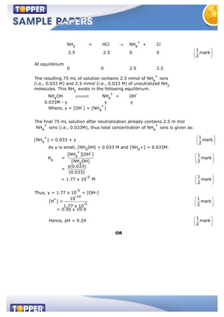 +
3 4
+
4
3
NH + HCl NH + Cl
1
2.5 2.5 0 0 mark
2
At equilibrium
0 0 2.5 2.5
The resulting 75 mL of solution contains 2.5 mmol of NH ions
(i.e., 0.033 M) and 2.5 mmol (i.e., 0.033 M) of uneutralized NH
molecules. Th 3
+ -
4 4
- +
4
+
4
is NH exists in the following equilibrium.
NH OH NH + OH
0.033M - y y y
Where, y = [OH ] = [NH ]
The final 75 mL solution after neutralization already contains 2.5 m mol
NH ions (i.e., 0.033M
+
4
+
4
4 4
+ -
4
b
4
), thus total concentration of NH ions is given as:
1
[NH ] = 0.033 + y mark
2
As y is small, [NH OH] = 0.033 M and [NH +] = 0.033M.
[NH ][OH ] 1
K = mark
[NH OH] 2
y(0.033)
=
(0.033)
-5
-5
-14
+
-5
1
= 1.77 x 10 M mark
2
Thus, y = 1.77 x 10 = [OH-]
10 1
[H ] = mark
21.77 x 10
= 0.56 x 10-9
1
Hence, pH = 9.24 mark
2
OR
 