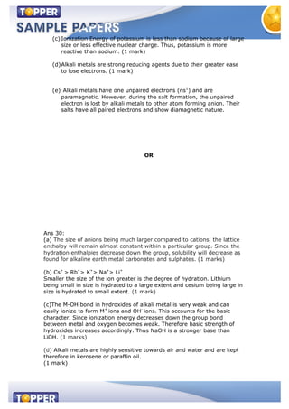 (c) Ionization Energy of potassium is less than sodium because of large
size or less effective nuclear charge. Thus, potassium is more
reactive than sodium. (1 mark)
(d)Alkali metals are strong reducing agents due to their greater ease
to lose electrons. (1 mark)
(e) Alkali metals have one unpaired electrons (ns1
) and are
paramagnetic. However, during the salt formation, the unpaired
electron is lost by alkali metals to other atom forming anion. Their
salts have all paired electrons and show diamagnetic nature.
OR
Ans 30:
(a) The size of anions being much larger compared to cations, the lattice
enthalpy will remain almost constant within a particular group. Since the
hydration enthalpies decrease down the group, solubility will decrease as
found for alkaline earth metal carbonates and sulphates. (1 marks)
(b) Cs+
> Rb+
> K+
> Na+
> Li+
Smaller the size of the ion greater is the degree of hydration. Lithium
being small in size is hydrated to a large extent and cesium being large in
size is hydrated to small extent. (1 mark)
(c)The M-OH bond in hydroxides of alkali metal is very weak and can
easily ionize to form M+
ions and OH-
ions. This accounts for the basic
character. Since ionization energy decreases down the group bond
between metal and oxygen becomes weak. Therefore basic strength of
hydroxides increases accordingly. Thus NaOH is a stronger base than
LiOH. (1 marks)
(d) Alkali metals are highly sensitive towards air and water and are kept
therefore in kerosene or paraffin oil.
(1 mark)
 