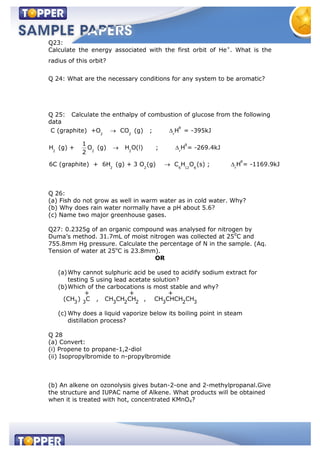 Q23:
Calculate the energy associated with the first orbit of He+
. What is the
radius of this orbit?
Q 24: What are the necessary conditions for any system to be aromatic?
Q 25: Calculate the enthalpy of combustion of glucose from the following
data
θ
2 2 r
θ
2 2 2 r
θ
2 2 6 12 6 r
C (graphite) +O CO (g) ; H = -395kJ
1
H (g) + O (g) H O(l) ; H = -269.4kJ
2
6C (graphite) + 6H (g) + 3 O (g) C H O (s) ; H = -1169.9kJ
Q 26:
(a) Fish do not grow as well in warm water as in cold water. Why?
(b) Why does rain water normally have a pH about 5.6?
(c) Name two major greenhouse gases.
Q27: 0.2325g of an organic compound was analysed for nitrogen by
Duma’s method. 31.7mL of moist nitrogen was collected at 250
C and
755.8mm Hg pressure. Calculate the percentage of N in the sample. (Aq.
Tension of water at 25o
C is 23.8mm).
OR
(a)Why cannot sulphuric acid be used to acidify sodium extract for
testing S using lead acetate solution?
(b)Which of the carbocations is most stable and why?
3 3 3 2 2 3 2 3
+ + +
(CH ) C , CH CH CH , CH CHCH CH
(c) Why does a liquid vaporize below its boiling point in steam
distillation process?
Q 28
(a) Convert:
(i) Propene to propane-1,2-diol
(ii) Isopropylbromide to n-propylbromide
(b) An alkene on ozonolysis gives butan-2-one and 2-methylpropanal.Give
the structure and IUPAC name of Alkene. What products will be obtained
when it is treated with hot, concentrated KMnO4?
 