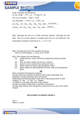 OR
Q 28: Complete the equations:
(i) 2
NaNH Red hot iron tube
873K2
CH =CHBr A B
(ii)
3
Anhdrous
AlCl6 6 3
C H +CH COCl A+B
(iii) NaOH(aq) Sodalime
3
CH COOH A B
(iv)
No peroxide
2 2 2 2 3
CH CH CH CH CH CH HBr
(v)
Peroxide
2 2 2 2 3
CH CH CH CH CH CH HBr
Q29: Calculate the pH of a 0.10M ammonia solution. Calculate the pH
after 50.0 mL of this solution is treated with 25.0 mL of 0.10M HCl. The
dissociation constant of ammonia, Kb = 1.77 x 10-5
.
OR
Q29: Calculate the pH of the resultant mixtures:
10mL of 0.2M Ca(OH)2 + 25 mL of 0.1 M HCl
Q30: Give reasons for the following
(a) Unlike Na2CO3, K2CO3 cannot be prepared by Solvay process.
Why?
(b) Why are alkali metals not found in nature?
(c) Sodium is less reactive than potassium why?
(d) Alkali metals are good reducing agents. Why?
(e) Alkali metals are paramagnetic but their salts are diamagnetic.
Why?
OR
Q30: Complete the following reactions:
(a) Why does the solubility of alkaline earth metal carbonates and
sulphates in water decrease down the group?
(b)Arrange the following alkali metal ions in decreasing order of their
mobility: Li+
, Na+
, K+
, Rb+
, Cs+
.Explain
(c) NaOH is a stronger base than LiOH. Explain
(d) Why are alkali metals kept in paraffin or kerosene ?
(e) Why does lithium show properties uncommon to the rest of the alkali
metals?
SOLUTIONS TO SAMPLE PAPER 4
Ans 1:
NiSO4 (1 mark)
 
