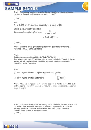 Ans 2: Temporary hardness in water is due to salts of magnesium and
calcium in form of hydrogen carbonates. (1 mark)
(1 mark)
Ans 3:
23
A
A
23
23
N or 6.023 × 10 atoms of oxygen have a mass of 16g
where N is Avogadro's number
16
So, mass of one atom of oxygen =
6.023 × 10
= 2.65 10 g
(1 mark)
Ans 4: Silicones are a group of organosilicon polymers containing
repeated (R2SiO) units. (1 mark)
Ans 5:
Electronic configuration of K = 1s2
2s2
2p6
3s2
3p6
4s1
This means that the 19th
electron lies in the s- subshell, Thus it is 4s, so
values for principal quantum number ,n=4 and magnetic quantum
number, ml =0 (1 mark)
Ans 6:
(a) sp3
d hybrid orbitals -Trigonal bipyramidal
1
mark
2
(b) sp3
d2
hybrid orbitals-Octahedral
1
mark
2
Ans 7: Organic compound is fused with sodium metal to convert N, S, P
and halogens present in organic compound to their corresponding sodium
salts. (1 mark)
Ans 8: There will be no effect of adding He at constant volume. This is due
to the fact that when an inert gas is added to equilibrium at constant
volume, the total pressure will increase. But the concentration of
reactants and products will not change.
(1 mark)
 