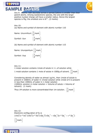 Ans 9: Atomic radii decrease across a period.Cations is smaller than their
parent atoms. Among isoelectronic species, the one with the larger
positive nuclear charge will have a smaller radius. Hence the largest
species is Mg; the smallest one is Al3+
. (2 marks)
Ans 10:
(a) Name and symbol of element with atomic number 110
Name: Ununnillium
1
mark
2
Symbol: Uun
1
mark
2
(b) Name and symbol of element with atomic number 115
Name: Ununpentium
1
mark
2
Symbol: Uup
1
mark
2
Ans 11:
1 molar solution contains 1mole of solute in 1 L of solution while
1 molal solution contains 1 mole of solute in 1000g of solvent.
1
mark
2
Considering density of water as almost 1g/mL, then 1mole of solute is
present in 1000mL of water in 1molal solution while 1mole of it is present
in less than 1000mL of water in 1 molar solution
(1000mL solution in molar solution = Volume of solute + Volume of
solvent). (1 mark)
Thus 1M solution is more concentrated than 1m solution.
1
mark
2
Ans 12:
Electronic configuration of O2 is
2 2 2 2 2 2 2 1 1
z x y x y
( 1s) ( *1s) ( 2s) ( * 2s) ( 2p ) ( 2p 2p )( * 2p * 2p )
1
mark
2
 