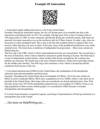 Example Of Annexation
1. Annexation legally adding land area to a city in the United States.
Example: During the nineteenth century, the city of Chicago grew at an expedite rate due to the
annexation of peripheral land. In 1837, for example, Chicago grew from a mere 10 square miles to
190 square miles in 1900. As time continued, specifically during the twentieth century, little land was
annexed; the major annexation was on the northwest side for O Hare Airport. In today s day, cities are
less prone to annex peripheral land. This is due to the fact that residents prefer to organize their own
services rather than pay city taxes to them. In the past, some of the peripheral jurisdictions were small,
isolated towns. The towns have a traditions of independent local governed ... Show more content on
Helpwriting.net ...
The first ring is the CBD, which is where nonresidential activities are concentrated. The second ring is
the zone of transition, where various industries and poorer quality housing is located. The third ring is
a zone of independent workers homes, where modest older homes occupied by the working class
families are clustered. The fourth ring is the zone of better residences, where newer and larger houses
for the middle class families. The firth ring is the commuter s zone, which is located beyond the
continuous built up area of the city.
7. Core based statistical area (CBSA) in the United States, the combination of all metropolitan
statistical areas and micropolitan statistical areas.
Example: Throughout the United States there are hundreds of CBSAs. All of the cities which are
MSAs or µSAs a makeup CBSAs. BSAs have a population of over 10,000, which is why there are so
plentiful in the United States. Most large cities are considered core based statistical areas. New York
Newark, Jersey City, NY NJ PA metropolitan statistical area is an example of a CBSAs/ It has a very
high population of about twenty million people. It is considered a CBSA because it includes
metropolitans and micropolitans.
8. Council of government a cooperative agency consisting of representatives of local governments in a
metropolitan area in the United
... Get more on HelpWriting.net ...
 