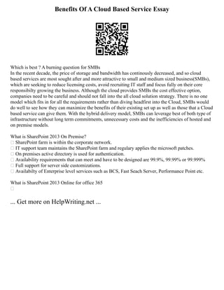 Benefits Of A Cloud Based Service Essay
Which is best ? A burning question for SMBs
In the recent decade, the price of storage and bandwidth has continously decreased, and so cloud
based services are most sought after and more attractive to small and medium sized business(SMBs),
which are seeking to reduce licensing costs, avoid recruiting IT staff and focus fully on their core
responsibilty growing the business. Although the cloud provides SMBs the cost effective option,
companies need to be careful and should not fall into the all cloud solution strategy. There is no one
model which fits in for all the requirements rather than diving headfirst into the Cloud, SMBs would
do well to see how they can maximize the benefits of their existing set up as well as those that a Cloud
based service can give them. With the hybrid delivery model, SMBs can leverage best of both type of
infrastructure without long term commitments, unnecessary costs and the inefficiencies of hosted and
on premise models.
What is SharePoint 2013 On Premise?
 SharePoint farm is within the corporate network.
 IT support team maintains the SharePoint farm and regulary applies the microsoft patches.
 On premises active directory is used for authentication.
 Availability requirements that can meet and have to be designed are 99.9%, 99.99% or 99.999%
 Full support for server side customizations.
 Availabilty of Enterprise level services such as BCS, Fast Seach Server, Performance Point etc.
What is SharePoint 2013 Online for office 365

... Get more on HelpWriting.net ...
 