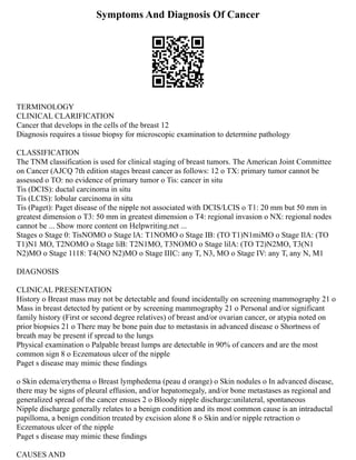 Symptoms And Diagnosis Of Cancer
TERMINOLOGY
CLINICAL CLARIFICATION
Cancer that develops in the cells of the breast 12
Diagnosis requires a tissue biopsy for microscopic examination to determine pathology
CLASSIFICATION
The TNM classification is used for clinical staging of breast tumors. The American Joint Committee
on Cancer (AJCQ 7th edition stages breast cancer as follows: 12 o TX: primary tumor cannot be
assessed o TO: no evidence of primary tumor o Tis: cancer in situ
Tis (DCIS): ductal carcinoma in situ
Tis (LCIS): lobular carcinoma in situ
Tis (Paget): Paget disease of the nipple not associated with DCIS/LCIS o T1: 20 mm but 50 mm in
greatest dimension o T3: 50 mm in greatest dimension o T4: regional invasion o NX: regional nodes
cannot be ... Show more content on Helpwriting.net ...
Stages o Stage 0: TisNOMO o Stage lA: T1NOMO o Stage IB: (TO T1)N1miMO o Stage IlA: (TO
T1)N1 MO, T2NOMO o Stage liB: T2N1MO, T3NOMO o Stage lilA: (TO T2)N2MO, T3(N1
N2)MO o Stage 1118: T4(NO N2)MO o Stage IIIC: any T, N3, MO o Stage IV: any T, any N, M1
DIAGNOSIS
CLINICAL PRESENTATION
History o Breast mass may not be detectable and found incidentally on screening mammography 21 o
Mass in breast detected by patient or by screening mammography 21 o Personal and/or significant
family history (First or second degree relatives) of breast and/or ovarian cancer, or atypia noted on
prior biopsies 21 o There may be bone pain due to metastasis in advanced disease o Shortness of
breath may be present if spread to the lungs
Physical examination o Palpable breast lumps are detectable in 90% of cancers and are the most
common sign 8 o Eczematous ulcer of the nipple
Paget s disease may mimic these findings
o Skin edema/erythema o Breast lymphedema (peau d orange) o Skin nodules o In advanced disease,
there may be signs of pleural effusion, and/or hepatomegaly, and/or bone metastases as regional and
generalized spread of the cancer ensues 2 o Bloody nipple discharge:unilateral, spontaneous
Nipple discharge generally relates to a benign condition and its most common cause is an intraductal
papilloma, a benign condition treated by excision alone 8 o Skin and/or nipple retraction o
Eczematous ulcer of the nipple
Paget s disease may mimic these findings
CAUSES AND
 