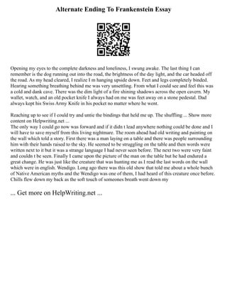 Alternate Ending To Frankenstein Essay
Opening my eyes to the complete darkness and loneliness, I swung awake. The last thing I can
remember is the dog running out into the road, the brightness of the day light, and the car headed off
the road. As my head cleared, I realize I m hanging upside down. Feet and legs completely binded.
Hearing something breathing behind me was very unsettling. From what I could see and feel this was
a cold and dank cave. There was the dim light of a fire shining shadows across the open cavern. My
wallet, watch, and an old pocket knife I always had on me was feet away on a stone pedestal. Dad
always kept his Swiss Army Knife in his pocket no matter where he went.
Reaching up to see if I could try and untie the bindings that held me up. The shuffling ... Show more
content on Helpwriting.net ...
The only way I could go now was forward and if it didn t lead anywhere nothing could be done and I
will have to save myself from this living nightmare. The room ahead had old writing and painting on
the wall which told a story. First there was a man laying on a table and there was people surrounding
him with their hands raised to the sky. He seemed to be struggling on the table and then words were
written next to it but it was a strange language I had never seen before. The next two were very faint
and couldn t be seen. Finally I came upon the picture of the man on the table but he had endured a
great change. He was just like the creature that was hunting me as I read the last words on the wall
which were in english. Wendigo. Long ago there was this old show that told me about a whole bunch
of Native American myths and the Wendigo was one of them, I had heard of this creature once before.
Chills flew down my back as the soft touch of someones breath went down my
... Get more on HelpWriting.net ...
 
