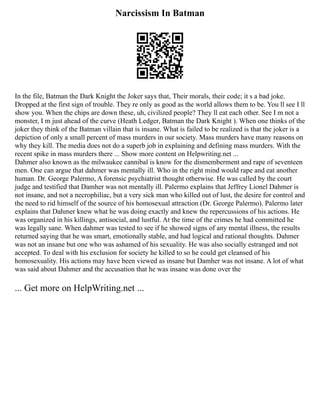 Narcissism In Batman
In the file, Batman the Dark Knight the Joker says that, Their morals, their code; it s a bad joke.
Dropped at the first sign of trouble. They re only as good as the world allows them to be. You ll see I ll
show you. When the chips are down these, uh, civilized people? They ll eat each other. See I m not a
monster, I m just ahead of the curve (Heath Ledger, Batman the Dark Knight ). When one thinks of the
joker they think of the Batman villain that is insane. What is failed to be realized is that the joker is a
depiction of only a small percent of mass murders in our society. Mass murders have many reasons on
why they kill. The media does not do a superb job in explaining and defining mass murders. With the
recent spike in mass murders there ... Show more content on Helpwriting.net ...
Dahmer also known as the milwaukee cannibal is know for the dismemberment and rape of seventeen
men. One can argue that dahmer was mentally ill. Who in the right mind would rape and eat another
human. Dr. George Palermo, A forensic psychiatrist thought otherwise. He was called by the court
judge and testified that Damher was not mentally ill. Palermo explains that Jeffrey Lionel Dahmer is
not insane, and not a necrophiliac, but a very sick man who killed out of lust, the desire for control and
the need to rid himself of the source of his homosexual attraction (Dr. George Palermo). Palermo later
explains that Dahmer knew what he was doing exactly and knew the repercussions of his actions. He
was organized in his killings, antisocial, and lustful. At the time of the crimes he had committed he
was legally sane. When dahmer was tested to see if he showed signs of any mental illness, the results
returned saying that he was smart, emotionally stable, and had logical and rational thoughts. Dahmer
was not an insane but one who was ashamed of his sexuality. He was also socially estranged and not
accepted. To deal with his exclusion for society he killed to so he could get cleansed of his
homosexuality. His actions may have been viewed as insane but Damher was not insane. A lot of what
was said about Dahmer and the accusation that he was insane was done over the
... Get more on HelpWriting.net ...
 