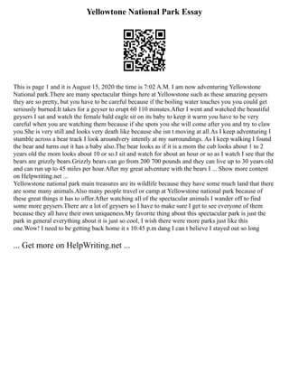 Yellowtone National Park Essay
This is page 1 and it is August 15, 2020 the time is 7:02 A.M. I am now adventuring Yellowstone
National park.There are many spectacular things here at Yellowstone such as these amazing geysers
they are so pretty, but you have to be careful because if the boiling water touches you you could get
seriously burned.It takes for a geyser to erupt 60 110 minutes.After I went and watched the beautiful
geysers I sat and watch the female bald eagle sit on its baby to keep it warm you have to be very
careful when you are watching them because if she spots you she will come after you and try to claw
you.She is very still and looks very death like because she isn t moving at all.As I keep adventuring I
stumble across a bear track I look aroundvery intently at my surroundings. As I keep walking I found
the bear and turns out it has a baby also.The bear looks as if it is a mom the cub looks about 1 to 2
years old the mom looks about 10 or so.I sit and watch for about an hour or so as I watch I see that the
bears are grizzly bears.Grizzly bears can go from 200 700 pounds and they can live up to 30 years old
and can run up to 45 miles per hour.After my great adventure with the bears I ... Show more content
on Helpwriting.net ...
Yellowstone national park main treasures are its wildlife because they have some much land that there
are some many animals.Also many people travel or camp at Yellowstone national park because of
these great things it has to offer.After watching all of the spectacular animals I wander off to find
some more geysers.There are a lot of geysers so I have to make sure I get to see everyone of them
because they all have their own uniqueness.My favorite thing about this spectacular park is just the
park in general everything about it is just so cool, I wish there were more parks just like this
one.Wow! I need to be getting back home it s 10:45 p.m dang I can t believe I stayed out so long
... Get more on HelpWriting.net ...
 