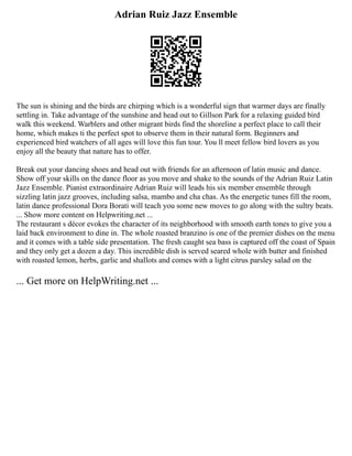 Adrian Ruiz Jazz Ensemble
The sun is shining and the birds are chirping which is a wonderful sign that warmer days are finally
settling in. Take advantage of the sunshine and head out to Gillson Park for a relaxing guided bird
walk this weekend. Warblers and other migrant birds find the shoreline a perfect place to call their
home, which makes ti the perfect spot to observe them in their natural form. Beginners and
experienced bird watchers of all ages will love this fun tour. You ll meet fellow bird lovers as you
enjoy all the beauty that nature has to offer.
Break out your dancing shoes and head out with friends for an afternoon of latin music and dance.
Show off your skills on the dance floor as you move and shake to the sounds of the Adrian Ruiz Latin
Jazz Ensemble. Pianist extraordinaire Adrian Ruiz will leads his six member ensemble through
sizzling latin jazz grooves, including salsa, mambo and cha chas. As the energetic tunes fill the room,
latin dance professional Dora Borati will teach you some new moves to go along with the sultry beats.
... Show more content on Helpwriting.net ...
The restaurant s décor evokes the character of its neighborhood with smooth earth tones to give you a
laid back environment to dine in. The whole roasted branzino is one of the premier dishes on the menu
and it comes with a table side presentation. The fresh caught sea bass is captured off the coast of Spain
and they only get a dozen a day. This incredible dish is served seared whole with butter and finished
with roasted lemon, herbs, garlic and shallots and comes with a light citrus parsley salad on the
... Get more on HelpWriting.net ...
 