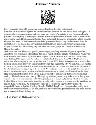 Jonestown Massacre
Every human in this world is promised to something from love to a better country.
Promises are to be true to happen, but sometimes those promises are broken and never to happen. An
example of a broken promised, which was made by a leader of a socialist group, Jim Jones. People
joined a socialist group called People s Temple, who were promised by Jones to move to Jonestown a
place that he created for the people that Jim Jones authorized. Jonestown is located on a little island in
Guyana. Jim Jones decided to move his socialist group over there so they can be isolated from the
authorities. For the reason that he was committing fraud with money. Jim Jones was saying that
People s Temple was a Christian group instead of a socialist group, so ... Show more content on
Helpwriting.net ...
As Layton explains, There were guards, just teenagers, marching around with guns (Layton 164).
Jonestown was continually attacked and Jim Jones would call those attacks White Nights. As, Layton
tells what Jim Jones would say about White Nights, They [CIA] want to invade and kill us. Father
says that they ll try again, too. We ve had several attacks. Father calls them White Nights since it is
white men who are trying to ruin our project here (Layton 160). Jonestown people got to actually live
horrible attacks when they were in Guyana then when they were in the city. As said, Jim Jones wanted
to move to Guyana because it is a small island isolated from every harm that there is, yet they moved
to where the harm was occurring at the moment. As Jim Jones promised to his people that wanted to
stop all the violence. An example was when Jones was trying to recruit people to the Promise Land,
Help me eradicated injustice from all our lives...Be a part of a fellowship that will work to rid our
society of hatred, racism, and poverty...Through my ministry you can help make history. As a group,
we can wipe out racism and immorality throughout America (Layton 36). In the other hand, Martin
Luther King Jr. dream was that he wanted to stop the violence that was going around the world due to
racism. King Jr. explains, We can never be satisfied as long as the Negro is the victim of the
unspeakable horrors of police brutality (King Jr., Middle). People were being attacked just by their
skin color, which was unfair. At the end, Jones did little to make his promises come true; as he was the
one who caused all the violence in
... Get more on HelpWriting.net ...
 