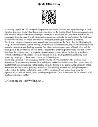 Quafe Ultra Essay
In the early days of YC106, the Quafe Corporation announced the launch of a new beverage in their
franchise known as Quafe Ultra. Promising a new twist on the familiar Quafe flavor, the product came
with a cluster wide advertisement campaign. Portrayed as a wonder tonic , the drink was rife with
controversy from the very first advertisements released. Accordingly, the marketing of the drink may
have directly invoked the attack on what was the largest gathering of celebrities at the time.
The first advertisement to cause a stir was released to the public of the Amarr Empire. Displaying St.
Junip s Cathedral in Dam Torsad, among Amarr Prime s oldest landmarks, the advertisement revolved
around a group of Amarr theology students. One of the students opens a can of Quafe Ultra and the
study quickly devolved into a raucous party. The cathedral spire was portrayed in a less than savory
light from the resulting party. In response, several notable entities within the Empire voiced their
opposition for the advertisement. However, this did not at all deter Quafe from continuing their
marketing campaign. ... Show more content on Helpwriting.net ...
Illustrating a mockup of a Sukuuvestaa boardroom, the advertisement showed a Gallente actor
depicting a Civire presenting various facts and figures. A Gallente businessman then opened a can of
Quafe Ultra began tap dancing on the meeting table. Following in his example, the remainder of the
boardroom became ecstatic, partying themselves. The resulting portrayal had multiple corporate
bodies within the Caldari state filing claims of SCC violations. Chief among them were the
representatives of Drink Starsi, then a growing competitor of Qufe, who moved for the removal of all
Quafe advertising in Caldari
... Get more on HelpWriting.net ...
 