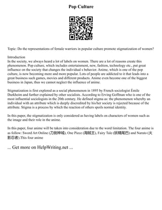 Pop Culture
Topic: Do the representations of female warriors in popular culture promote stigmatization of women?
Introduction
In the society, we always heard a lot of labels on women. There are a lot of reasons create this
phenomenon. Pop culture, which includes entertainment, new, fashion, technology etc., put great
influence on the society that changes the individual s behavior. Anime, which is one of the pop
culture, is now becoming more and more popular. Lots of people are addicted to it that leads into a
great business such games, movies and different products. Anime even become one of the biggest
business in Japan, thus we cannot neglect the influence of anime.
Stigmatization is first explored as a social phenomenon in 1895 by French sociologist Émile
Durkheim and further explained by other socialists. According to Erving Goffman who is one of the
most influential sociologists in the 20th century. He defined stigma as: the phenomenon whereby an
individual with an attribute which is deeply discredited by his/her society is rejected because of the
attribute. Stigma is a process by which the reaction of others spoils normal identity.
In this paper, the stigmatization is only considered as having labels on characters of women such as
the image and their role in the anime.
In this paper, four anime will be taken into consideration due to the word limitation. The four anime is
as follow: Sword Art Online (刀劍神域), One Piece (海賊王), Fairy Tale (妖精尾巴) and Naruto (火
影忍者).This four anime
... Get more on HelpWriting.net ...
 