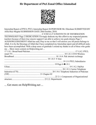 Hr Department of Ptcl Zonal Office Islamabad
Internship Report of PTCL PTCL Internship Report SUPERVISOR Mr. Ehtesham SUBMITTED BY
Afifa Riaz Mughal SUBMISSION DATE 28th October, 2010.
___________________________________ C O M S A T S INSTITUTE OF INFORMATION
TECHNOLOGY Page 2 DEDICATION I lovingly dedicate my this effort to my respected parents
teachers because of there true sincere support I am able to achieve my goals dreams Page 3
ACKNOWLEDGEMENT Allah has said, Pray to me so that I will answer you All praise belongs to
Allah. It is by the blessings of Allah that I have completed my Internship report and all difficult tasks
have been accomplished. With a deep sense of gratitude I extend my thanks to all of those who guide
me ... Show more content on Helpwriting.net ...
17 1.8.1. Broad band Pakistan..................................................................................... 17 1.8.2. PTCL
smart TV.................................................................................................. 18 1.8.3. EVO Wireless
Broadband .............................................................................. 18 1.8.4. Pak internet exchange
................................................................................. 18 1.8.5. V fone
.............................................................................................................. 19 1.9. PTCL Subsidiaries
.............................................................................................. 19 Page 6 1.9.1.
Ufone................................................................................................................ 19 1.9.2. PakNet
............................................................................................................. 20 1.9.3. Carrier Telephone
Industries (CTI)................................................................ 20 1.9.4. Telephone Industries of Pakistan
(TIP) ......................................................... 21 Chapter 02
................................................................................................22 2.1. Components of Organizational
structure............................................................. 23 2.2. Departments
... Get more on HelpWriting.net ...
 
