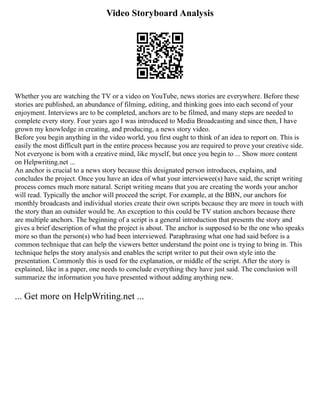 Video Storyboard Analysis
Whether you are watching the TV or a video on YouTube, news stories are everywhere. Before these
stories are published, an abundance of filming, editing, and thinking goes into each second of your
enjoyment. Interviews are to be completed, anchors are to be filmed, and many steps are needed to
complete every story. Four years ago I was introduced to Media Broadcasting and since then, I have
grown my knowledge in creating, and producing, a news story video.
Before you begin anything in the video world, you first ought to think of an idea to report on. This is
easily the most difficult part in the entire process because you are required to prove your creative side.
Not everyone is born with a creative mind, like myself, but once you begin to ... Show more content
on Helpwriting.net ...
An anchor is crucial to a news story because this designated person introduces, explains, and
concludes the project. Once you have an idea of what your interviewee(s) have said, the script writing
process comes much more natural. Script writing means that you are creating the words your anchor
will read. Typically the anchor will proceed the script. For example, at the BBN, our anchors for
monthly broadcasts and individual stories create their own scripts because they are more in touch with
the story than an outsider would be. An exception to this could be TV station anchors because there
are multiple anchors. The beginning of a script is a general introduction that presents the story and
gives a brief description of what the project is about. The anchor is supposed to be the one who speaks
more so than the person(s) who had been interviewed. Paraphrasing what one had said before is a
common technique that can help the viewers better understand the point one is trying to bring in. This
technique helps the story analysis and enables the script writer to put their own style into the
presentation. Commonly this is used for the explanation, or middle of the script. After the story is
explained, like in a paper, one needs to conclude everything they have just said. The conclusion will
summarize the information you have presented without adding anything new.
... Get more on HelpWriting.net ...
 