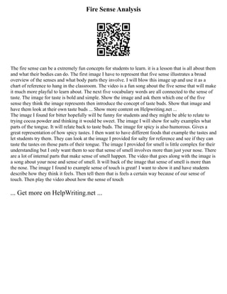 Fire Sense Analysis
The fire sense can be a extremely fun concepts for students to learn. it is a lesson that is all about them
and what their bodies can do. The first image I have to represent that five sense illustrates a broad
overview of the senses and what body parts they involve. I will blow this image up and use it as a
chart of reference to hang in the classroom. The video is a fun song about the five sense that will make
it much more playful to learn about. The next five vocabulary words are all connected to the sense of
taste. The image for taste is bold and simple. Show the image and ask them which one of the five
sense they think the image represents then introduce the concept of taste buds. Show that image and
have them look at their own taste buds ... Show more content on Helpwriting.net ...
The image I found for bitter hopefully will be funny for students and they might be able to relate to
trying cocoa powder and thinking it would be sweet. The image I will show for salty examples what
parts of the tongue. It will relate back to taste buds. The image for spicy is also humorous. Gives a
great representation of how spicy tastes. I then want to have different foods that example the tastes and
let students try them. They can look at the image I provided for salty for reference and see if they can
taste the tastes on those parts of their tongue. The image I provided for smell is little complex for their
understanding but I only want them to see that sense of smell involves more than just your nose. There
are a lot of internal parts that make sense of smell happen. The video that goes along with the image is
a song about your nose and sense of smell. It will back of the image that sense of smell is more than
the nose. The image I found to example sense of touch is great! I want to show it and have students
describe how they think it feels. Then tell them that is feels a certain way because of our sense of
touch. Then play the video about how the sense of touch
... Get more on HelpWriting.net ...
 