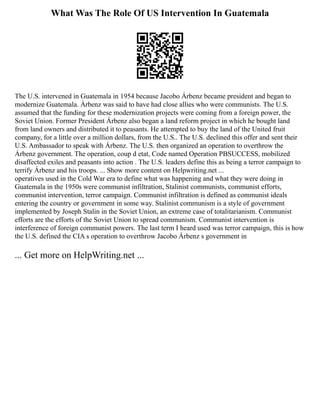 What Was The Role Of US Intervention In Guatemala
The U.S. intervened in Guatemala in 1954 because Jacobo Árbenz became president and began to
modernize Guatemala. Árbenz was said to have had close allies who were communists. The U.S.
assumed that the funding for these modernization projects were coming from a foreign power, the
Soviet Union. Former President Árbenz also began a land reform project in which he bought land
from land owners and distributed it to peasants. He attempted to buy the land of the United fruit
company, for a little over a million dollars, from the U.S.. The U.S. declined this offer and sent their
U.S. Ambassador to speak with Árbenz. The U.S. then organized an operation to overthrow the
Árbenz government. The operation, coup d etat, Code named Operation PBSUCCESS, mobilized
disaffected exiles and peasants into action . The U.S. leaders define this as being a terror campaign to
terrify Árbenz and his troops. ... Show more content on Helpwriting.net ...
operatives used in the Cold War era to define what was happening and what they were doing in
Guatemala in the 1950s were communist infiltration, Stalinist communists, communist efforts,
communist intervention, terror campaign. Communist infiltration is defined as communist ideals
entering the country or government in some way. Stalinist communism is a style of government
implemented by Joseph Stalin in the Soviet Union, an extreme case of totalitarianism. Communist
efforts are the efforts of the Soviet Union to spread communism. Communist intervention is
interference of foreign communist powers. The last term I heard used was terror campaign, this is how
the U.S. defined the CIA s operation to overthrow Jacobo Árbenz s government in
... Get more on HelpWriting.net ...
 