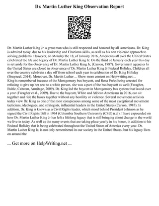 Dr. Martin Luther King Observation Report
Dr. Martin Luther King Jr. a great man who is still respected and honored by all Americans. Dr. King
is admired today, due to his leadership and Charisma skills, as well as his non violence approach to
solving problems. However, on Monday the 18, of January 2016, Americans all over the United States
celebrated the life and legacy of Dr. Martin Luther King Jr. On the third of January each year this day
is set aside for the observance of Dr. Martin Luther King Jr, (Carson, 1987). Government agencies In
the United States are closed in observance of Dr. Martin Luther King Jr Federal Holiday. Children all
over the country celebrate a day off from school each year in celebration of Dr. King Holiday
(Bruyneel, 2014). Moreover, Dr. Martin Luther ... Show more content on Helpwriting.net ...
King is remembered because of the Montgomery bus boycott, and Rosa Parks being arrested for
refusing to give up her seat to a white person, she was a part of the bus boycott as well (Faragher,
Buhle, Czitrom, Armitage, 2009). Dr. King led the boycott in Montgomery bus system that lasted over
a year (Faragher et al., 2009). Due to the boycott, White and African Americans in 2016, can sit
together and ride the buses together without any hostility or violence. Several movement activists
today view Dr. King as one of the most conspicuous among some of the most exceptional movement
tacticians, ideologues, and strategists, influential leaders in the United States (Carson, 1987). In
addition, Dr. King is known as a Civil Rights leader, which stood behind President Johnson as he
signed the Civil Rights Bill in 1964 (Columbia Southern University (CSU) n.d.). I have expounded on
how Dr. Martin Luther King Jr has left a lifelong legacy that is still bringing about change in the world
we live in today. As well as the many events that are taking place yearly in his honor, in addition to his
Federal Holiday that is being celebrated throughout the United States of America every year. Dr.
Martin Luther King Jr, is not only remembered in our society in the United States, but his legacy lives
on around the
... Get more on HelpWriting.net ...
 