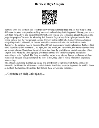 Burmese Days Analysis
Burmese Days was the book that took the history lecture and made it real life. To me, there is a big
difference between being told something happened and realizing that it happened. History gives you a
look back perspective. You have all the information so you are able to make an educated decision and
judge the people of the time for what they did. Burmese Days allowed for a glimpse into the time
period without that the rose covered glasses. We were in the middle of a British Colony and seeing
everything that it could entail. In Burma, much like the other colonies, the British have made
themselves the superior race. In Burmese Days Orwell showcases two native characters that have high
ranks vocationally one Burmese, U Po Kyin, and one Indian, Dr. Veraswami, but because of their race
are seen as inferior. Throughout the novel, these two have the goal of being elected a member of the
English club, where the British people spend most of their free time avoiding the natives and
pretending to be in England. The thing about either native being elected though, neither one of them
planned on being an active member of the club. In fact, they knew it would be more of a symbolic
membership.
This idea of a symbolic membership inside of a little British society inside of Burma seemed to
contradict the idea of the white man s burden that the British had been forcing down the world s throat
as the built their empire. It was their duty to help these savages and children of
... Get more on HelpWriting.net ...
 