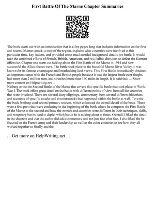 First Battle Of The Marne Chapter Summaries
The book starts out with an introduction that is a few pages long that includes information on the first
and second Marnes attack, a map of the region, explains what countries were involved at this
particular time, key leaders, and provided some much needed background details pre battle. It would
take the combined efforts of French, British, American, and two Italian divisions to defeat the German
offensive. Chapter one starts out talking about the First Battle of the Marne in 1914 and how
successful the Allied forces were. The battle took place in the beautiful Marne River Valley, it was
known for its famous champagne and breathtaking land views. This First Battle immediately obtained
an important status with the French and British people because it was the largest battle ever fought,
had more than 2 million men, and stretched more than 160 miles in length. It is said that, ... Show
more content on Helpwriting.net ...
Neiberg wrote the Second Battle of the Marne that covers this specific battle that took place in World
War I. The book offers great detail on the battle with different points of view from all the countries
that were involved. There are several diary clippings, commentary from several different historians,
and accounts of specific attacks and counterattacks that happened within the battle as well. To write
the book Neiberg used several primary sources, which enhanced the overall detail of the book. There
were a few parts that were confusing in the beginning of the book where he compares the First Battle
of the Marne to the second and how the Armies and countries were different in their techniques, skills,
and weaponry but its hard to depict which battle he is talking about at times. Overall, I liked the detail
in the chapters and that the author did add commentary and not just fact after fact. I also liked the he
focused on the French army and their leadership as well as the other countries to see how they all
worked together to finally end the
... Get more on HelpWriting.net ...
 