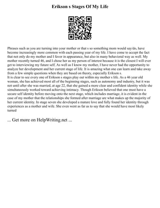 Erikson s Stages Of My Life
Phrases such as you are turning into your mother or that s so something mom would say/do, have
become increasingly more common with each passing year of my life. I have come to accept the fact
that not only do my mother and I favor in appearance, but also in many behavioral way as well. My
mother recently turned 46, and I chose her as my person of interest because it is the closest I will ever
get to interviewing my future self. As well as I know my mother, I have never had the opportunity to
analyze her development and her current stage of life. It is amazing what one can learn and take away
from a few simple questions when they are based on theory, especially Erikson s.
It is clear to see every one of Erikson s stages play out within my mother s life. As a 46 year old
woman, she has achieved most all of the beginning stages, such as autonomy and industry, but it was
not until after she was married, at age 22, that she gained a more clear and confident identity while she
simultaneously worked toward achieving intimacy. Though Erikson believed that one must have a
secure self identity before moving onto the next stage, which includes marriage, it is evident in the
case of my mother that the relationships she formed after marriage are what makes up the majority of
her current identity. In stage seven she developed a mature love and fully found her identity through
experiences as a mother and wife. She even went as far as to say that she would have most likely
turned
... Get more on HelpWriting.net ...
 