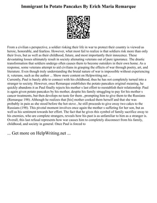 Immigrant In Potato Pancakes By Erich Maria Remarque
From a civilian s perspective, a soldier risking their life in war to protect their country is viewed as
heroic, honorable, and fearless. However, what most fail to realize is that soldiers risk more than only
their lives, but as well as their childhood, future, and most importantly their innocence. These
devastating losses ultimately result in society alienating veterans out of pure ignorance. The drastic
transformation that soldiers undergo often causes them to become outsiders in their own home. As a
response, some veterans attempt to aid civilians in grasping the effects of war through poetry, art, and
literature. Even though truly understanding the brutal nature of war is impossible without experiencing
it, veterans, such as the author ... Show more content on Helpwriting.net ...
Currently, Paul is barely able to connect with his childhood, thus he has not completely turned into a
stranger to society. However, once Remarque establishes the potato pancakes original meaning, he
quickly abandons it as Paul finally rejects his mother s last effort to reestablish their relationship. Paul
is again given potato pancakes by his mother, despite his family struggling to pay for his mother s
cancer treatments, but then develops no taste for them , prompting him to give them to the Russians
(Remarque 198). Although he realizes that [his] mother cooked them herself and that she was
probably in pain as she stood before the hot stove , he still proceeds to give away two cakes to the
Russians (198). This pivotal moment involves once again the mother s suffering for her son, but as
well as his sentiment towards her effort. The fact that he gives this symbol of family sacrifice away to
his enemies, who are complete strangers, reveals how his past is as unfamiliar to him as a stranger is.
Overall, this last refusal represents how war causes him to completely disconnect from his family,
childhood, and society in general. Once Paul is forced to
... Get more on HelpWriting.net ...
 