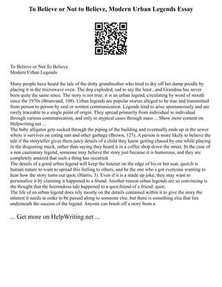To Believe or Not to Believe, Modern Urban Legends Essay
To Believe or Not To Believe
Modern Urban Legends
Many people have heard the tale of the dotty grandmother who tried to dry off her damp poodle by
placing it in the microwave oven. The dog exploded, sad to say the least , and Grandma has never
been quite the same since. The story is not true; it is an urban legend, circulating by word of mouth
since the 1970s (Brunvand, 108). Urban legends are popular stories alleged to be true and transmitted
from person to person by oral or written communication. Legends tend to arise spontaneously and are
rarely traceable to a single point of origin. They spread primarily from individual to individual
through various communication, and only in atypical cases through mass ... Show more content on
Helpwriting.net ...
The baby alligator gets sucked through the piping of the building and eventually ends up in the sewer
where it survives on eating rats and other garbage (Brown, 127). A person is more likely to believe the
tale if the storyteller gives them juicy details of a child they know getting chased by one while playing
in the disgusting muck, rather than saying they heard it in a coffee shop down the street. In the case of
a non cautionary legend, someone may believe the story just because it is humorous, and they are
completely amazed that such a thing has occurred.
The details of a good urban legend will keep the listener on the edge of his or her seat. quot;It is
human nature to want to spread this feeling to others, and be the one who s got everyone wanting to
hear how the story turns out quot; (Harris, 3). Even if it is a made up joke, they may want to
personalize it by claiming it happened to a friend. Another reason urban legends are so convincing is
the thought that the horrendous tale happened to a quot;friend of a friend. quot;
The life of an urban legend does rely mostly on the details contained within it to give the story the
interest it needs in order to be passed along to someone else, but there is something else that lies
underneath the success of the legend. Anyone can brush off a story from a
... Get more on HelpWriting.net ...
 