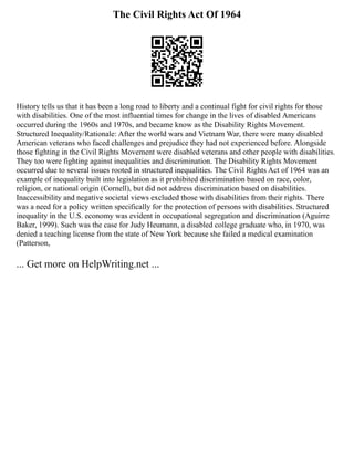 The Civil Rights Act Of 1964
History tells us that it has been a long road to liberty and a continual fight for civil rights for those
with disabilities. One of the most influential times for change in the lives of disabled Americans
occurred during the 1960s and 1970s, and became know as the Disability Rights Movement.
Structured Inequality/Rationale: After the world wars and Vietnam War, there were many disabled
American veterans who faced challenges and prejudice they had not experienced before. Alongside
those fighting in the Civil Rights Movement were disabled veterans and other people with disabilities.
They too were fighting against inequalities and discrimination. The Disability Rights Movement
occurred due to several issues rooted in structured inequalities. The Civil Rights Act of 1964 was an
example of inequality built into legislation as it prohibited discrimination based on race, color,
religion, or national origin (Cornell), but did not address discrimination based on disabilities.
Inaccessibility and negative societal views excluded those with disabilities from their rights. There
was a need for a policy written specifically for the protection of persons with disabilities. Structured
inequality in the U.S. economy was evident in occupational segregation and discrimination (Aguirre
Baker, 1999). Such was the case for Judy Heumann, a disabled college graduate who, in 1970, was
denied a teaching license from the state of New York because she failed a medical examination
(Patterson,
... Get more on HelpWriting.net ...
 