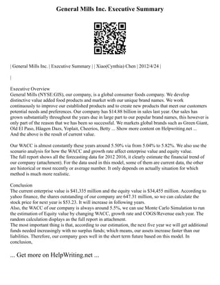 General Mills Inc. Executive Summary
| General Mills Inc. | Executive Summary | | Xiao(Cynthia) Chen | 2012/4/24 |
|
Executive Overview
General Mills (NYSE:GIS), our company, is a global consumer foods company. We develop
distinctive value added food products and market with our unique brand names. We work
continuously to improve our established products and to create new products that meet our customers
potential needs and preferences. Our company has $14.88 billion in sales last year. Our sales has
grown substantially throughout the years due in large part to our popular brand names, this however is
only part of the reason that we has been so successful. We markets global brands such as Green Giant,
Old El Paso, Häagen Dazs, Yoplait, Cheerios, Betty ... Show more content on Helpwriting.net ...
And the above is the result of current value.
Our WACC is almost constantly these years around 5.50% via from 5.04% to 5.82%. We also use the
scenario analysis for how the WACC and growth rate affect enterprise value and equity value.
The full report shows all the forecasting data for 2012 2016, it clearly estimate the financial trend of
our company (attachment). For the data used in this model, some of them are current data, the other
are historical or most recently or average number. It only depends on actually situation for which
method is much more realistic.
Conclusion
The current enterprise value is $41,335 million and the equity value is $34,455 million. According to
yahoo finance, the shares outstanding of our company are 647.31 million, so we can calculate the
stock price for next year is $53.23. It will increase in following years.
Also, the WACC of our company is always around 5.5%, we can use Monte Carlo Simulation to run
the estimation of Equity value by changing WACC, growth rate and COGS/Revenue each year. The
random calculation displays as the full report in attachment.
The most important thing is that, according to our estimation, the next five year we will get additional
funds needed increasingly with no surplus funds; which means, our assets increase faster than our
liabilities. Therefore, our company goes well in the short term future based on this model. In
conclusion,
... Get more on HelpWriting.net ...
 