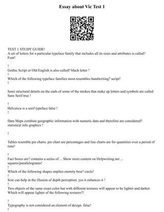 Essay about Vic Test 1
TEST 1 STUDY GUIDE!
A set of letters for a particular typeface family that includes all its sizes and attributes is called?
Font!
!
Gothic Script or Old English is also called? black letter !
!
Which of the following typeface families most resembles handwriting? script!
!
Semi structural details on the ends of some of the strokes that make up letters and symbols are called
Sans Serif true !
!
Helvetica is a serif typeface false !
!
Data Maps combine geographic information with numeric data and therefore are considered?
statistical info graphics !
!
Tables resemble pie charts. pie chart are percentages and line charts are for quantities over a period of
time!
!
Fact boxes are? contains a series of ... Show more content on Helpwriting.net ...
squares/parallelograms!
!
Which of the following shapes implies eternity best? circle!
!
Size can help in the illusion of depth perception. yes it enhances it !
!
Two objects of the same exact color but with different textures will appear to be lighter and darker.
Which will appear lighter of the following textures?!
!
Typography is not considered an element of design. false!
!
 