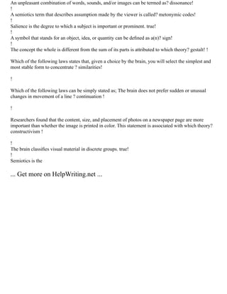 An unpleasant combination of words, sounds, and/or images can be termed as? dissonance!
!
A semiotics term that describes assumption made by the viewer is called? metonymic codes!
!
Salience is the degree to which a subject is important or prominent. true!
!
A symbol that stands for an object, idea, or quantity can be deﬁned as a(n)? sign!
!
The concept the whole is different from the sum of its parts is attributed to which theory? gestalt! !
Which of the following laws states that, given a choice by the brain, you will select the simplest and
most stable form to concentrate ? similarities!
!
Which of the following laws can be simply stated as; The brain does not prefer sudden or unusual
changes in movement of a line ? continuation !
!
Researchers found that the content, size, and placement of photos on a newspaper page are more
important than whether the image is printed in color. This statement is associated with which theory?
constructivism !
!
The brain classiﬁes visual material in discrete groups. true!
!
Semiotics is the
... Get more on HelpWriting.net ...
 