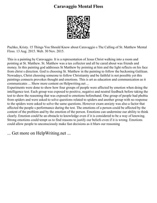 Caravaggio Mental Floss
Puchko, Kristy. 15 Things You Should Know about Caravaggio s The Calling of St. Matthew Mental
Floss. 13 Aug. 2015. Web. 30 Nov. 2015.
This is a painting by Caravaggio. It is a representation of Jesus Christ walking into a room and
pointing at St. Matthew. St. Matthew was a tax collector and all he cared about was friends and
money. In this painting god addresses St Matthew by pointing at him and the light reflects on his face
from christ s direction. God is choosing St. Matthew in the painting to follow the beckoning Galilean.
Nowadays, Christ choosing someone to follow Christianity and be faithful is not possible yet this
paintings connects provokes thought and emotions. This is art as education and communication as it
communicates ... Show more content on Helpwriting.net ...
Experiments were done to show how four groups of people were affected by emotion when doing the
intelligence test. Each group was exposed to positive, negative and neutral feedback before taking the
test to show the reasoning that was exposed to emotions beforehand. One group of people had phobia
from spiders and were asked to solve questions related to spiders and another group with no response
to the spiders were asked to solve the same questions. However exam anxiety was also a factor that
affected the people s performance during the test. The emotions of a person could be affected by the
content of the problem and by the emotion of the person. Emotions can undermine our ability to think
clearly. Emotion could be an obstacle to knowledge even if it is considered to be a way of knowing.
Strong emotions could tempt us to find reasons to justify our beliefs even if it is wrong. Emotions
could allow people to unconsciously make fast decisions as it blurs our reasoning
... Get more on HelpWriting.net ...
 