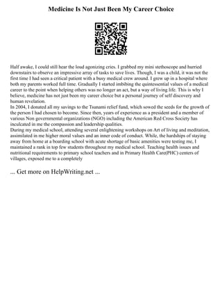 Medicine Is Not Just Been My Career Choice
Half awake, I could still hear the loud agonizing cries. I grabbed my mini stethoscope and hurried
downstairs to observe an impressive array of tasks to save lives. Though, I was a child, it was not the
first time I had seen a critical patient with a busy medical crew around. I grew up in a hospital where
both my parents worked full time. Gradually I started imbibing the quintessential values of a medical
career to the point when helping others was no longer an act, but a way of living life. This is why I
believe, medicine has not just been my career choice but a personal journey of self discovery and
human revelation.
In 2004, I donated all my savings to the Tsunami relief fund, which sowed the seeds for the growth of
the person I had chosen to become. Since then, years of experience as a president and a member of
various Non governmental organizations (NGO) including the American Red Cross Society has
inculcated in me the compassion and leadership qualities.
During my medical school, attending several enlightening workshops on Art of living and meditation,
assimilated in me higher moral values and an inner code of conduct. While, the hardships of staying
away from home at a boarding school with acute shortage of basic amenities were testing me, I
maintained a rank in top few students throughout my medical school. Teaching health issues and
nutritional requirements to primary school teachers and in Primary Health Care(PHC) centers of
villages, exposed me to a completely
... Get more on HelpWriting.net ...
 