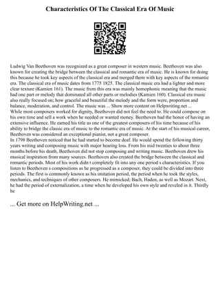 Characteristics Of The Classical Era Of Music
Ludwig Van Beethoven was recognized as a great composer in western music. Beethoven was also
known for creating the bridge between the classical and romantic era of music. He is known for doing
this because he took key aspects of the classical era and merged them with key aspects of the romantic
era. The classical era of music dates from 1775 1825. The classical music era had a lighter and more
clear texture (Kamien 161). The music from this era was mainly homophonic meaning that the music
had one part or melody that dominated all other parts or melodies (Kamien 160). Classical era music
also really focused on; how graceful and beautiful the melody and the form were, proportion and
balance, moderation, and control. The music was ... Show more content on Helpwriting.net ...
While most composers worked for dignity, Beethoven did not feel the need to. He could compose on
his own time and sell a work when he needed or wanted money. Beethoven had the honor of having an
extensive influence. He earned his title as one of the greatest composers of his time because of his
ability to bridge the classic era of music to the romantic era of music. At the start of his musical career,
Beethoven was considered an exceptional pianist, not a great composer.
In 1798 Beethoven noticed that he had started to become deaf. He would spend the following thirty
years writing and composing music with major hearing loss. From his mid twenties to about three
months before his death, Beethoven did not stop composing and writing music. Beethoven drew his
musical inspiration from many sources. Beethoven also created the bridge between the classical and
romantic periods. Most of his work didn t completely fit into any one period s characteristics. If you
listen to Beethoven s compositions as he progressed as a composer, they could be divided into three
periods. The first is commonly known as his imitation period, the period when he took the styles,
mechanics, and techniques of other composers. He mimicked; Bach, Haden, as well as Mozart. Next,
he had the period of externalization, a time when he developed his own style and reveled in it. Thirdly
he
... Get more on HelpWriting.net ...
 