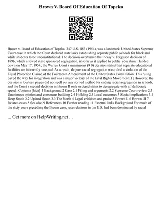 Brown V. Board Of Education Of Topeka
Brown v. Board of Education of Topeka, 347 U.S. 483 (1954), was a landmark United States Supreme
Court case in which the Court declared state laws establishing separate public schools for black and
white students to be unconstitutional. The decision overturned the Plessy v. Ferguson decision of
1896, which allowed state sponsored segregation, insofar as it applied to public education. Handed
down on May 17, 1954, the Warren Court s unanimous (9 0) decision stated that separate educational
facilities are inherently unequal. As a result, de jure racial segregation was ruled a violation of the
Equal Protection Clause of the Fourteenth Amendment of the United States Constitution. This ruling
paved the way for integration and was a major victory of the Civil Rights Movement.[1] However, the
decision s fourteen pages did not spell out any sort of method for ending racial segregation in schools,
and the Court s second decision in Brown II only ordered states to desegregate with all deliberate
speed . Contents [hide] 1 Background 2 Case 2.1 Filing and arguments 2.2 Supreme Court review 2.3
Unanimous opinion and consensus building 2.4 Holding 2.5 Local outcomes 3 Social implications 3.1
Deep South 3.2 Upland South 3.3 The North 4 Legal criticism and praise 5 Brown II 6 Brown III 7
Related cases 8 See also 9 References 10 Further reading 11 External links Background For much of
the sixty years preceding the Brown case, race relations in the U.S. had been dominated by racial
... Get more on HelpWriting.net ...
 
