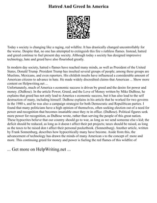 Hatred And Greed In America
Today s society is changing like a raging, red wildfire. It has drastically changed uncontrollably for
the worse. Despite that, no one has attempted to extinguish this fire s ruthless flames. Instead, hatred
and greed continue to fuel present day society. Although today s society has designed impressive
technology, hate and greed have also flourished greatly.
In modern day society, hatred s flames have reached many minds, as well as President of the United
States, Donald Trump. President Trump has insulted several groups of people; among these groups are
Muslims, Mexicans, and even reporters. His childish insults have influenced a considerable amount of
American citizens to advance in hate. He made widely discredited claims that American ... Show more
content on Helpwriting.net ...
Unfortunately, much of America s economic success is driven by greed and the desire for power and
money. (DuBose). In the article Power, Greed, and the Love of Money written by Mike DuBose, he
explains that greed has not only lead to America s economic success, but it has also lead to the self
destruction of many, including himself. DuBose explains in his article that he worked for two governs
in the 1980 s, and he was also a campaign strategist for both Democratic and Repulibican parties. I
found that many politicians have a high opinion of themselves, often seeking election out of a need for
power and recognition that becomes insatiable once they re in office. (DuBose). Political figures seek
more power for recognition, as DuBose wrote, rather than serving the people of this great nation.
These hypocrites believe that our country should go to war, as long as we send someone else s kid; the
deficit should be reduced, as long as it doesn t affect their pet projects; taxes should be raised, as long
as the taxes to be raised don t affect their personal pocketbook. (Sonnenburg). Another article, written
by Frank Sonnenburg, describes how hypocritically many have become. Aside from this, the
advancement of technology has drawn the minds of many American s to the concept of: more and
more. This continuing greed for money and power is fueling the red flames of this wildfire of
... Get more on HelpWriting.net ...
 