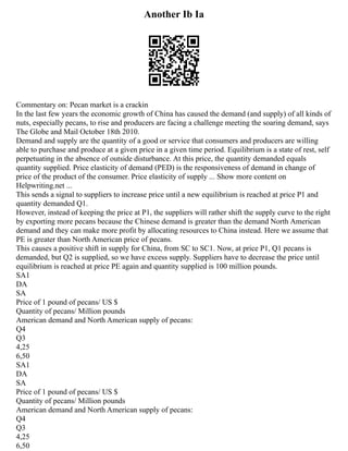 Another Ib Ia
Commentary on: Pecan market is a crackin
In the last few years the economic growth of China has caused the demand (and supply) of all kinds of
nuts, especially pecans, to rise and producers are facing a challenge meeting the soaring demand, says
The Globe and Mail October 18th 2010.
Demand and supply are the quantity of a good or service that consumers and producers are willing
able to purchase and produce at a given price in a given time period. Equilibrium is a state of rest, self
perpetuating in the absence of outside disturbance. At this price, the quantity demanded equals
quantity supplied. Price elasticity of demand (PED) is the responsiveness of demand in change of
price of the product of the consumer. Price elasticity of supply ... Show more content on
Helpwriting.net ...
This sends a signal to suppliers to increase price until a new equilibrium is reached at price P1 and
quantity demanded Q1.
However, instead of keeping the price at P1, the suppliers will rather shift the supply curve to the right
by exporting more pecans because the Chinese demand is greater than the demand North American
demand and they can make more profit by allocating resources to China instead. Here we assume that
PE is greater than North American price of pecans.
This causes a positive shift in supply for China, from SC to SC1. Now, at price P1, Q1 pecans is
demanded, but Q2 is supplied, so we have excess supply. Suppliers have to decrease the price until
equilibrium is reached at price PE again and quantity supplied is 100 million pounds.
SA1
DA
SA
Price of 1 pound of pecans/ US $
Quantity of pecans/ Million pounds
American demand and North American supply of pecans:
Q4
Q3
4,25
6,50
SA1
DA
SA
Price of 1 pound of pecans/ US $
Quantity of pecans/ Million pounds
American demand and North American supply of pecans:
Q4
Q3
4,25
6,50
 