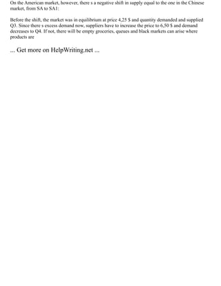 On the American market, however, there s a negative shift in supply equal to the one in the Chinese
market, from SA to SA1:
Before the shift, the market was in equilibrium at price 4,25 $ and quantity demanded and supplied
Q3. Since there s excess demand now, suppliers have to increase the price to 6,50 $ and demand
decreases to Q4. If not, there will be empty groceries, queues and black markets can arise where
products are
... Get more on HelpWriting.net ...
 