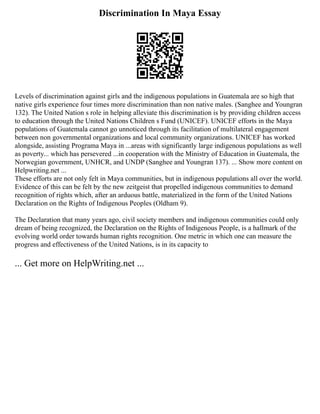 Discrimination In Maya Essay
Levels of discrimination against girls and the indigenous populations in Guatemala are so high that
native girls experience four times more discrimination than non native males. (Sanghee and Youngran
132). The United Nation s role in helping alleviate this discrimination is by providing children access
to education through the United Nations Children s Fund (UNICEF). UNICEF efforts in the Maya
populations of Guatemala cannot go unnoticed through its facilitation of multilateral engagement
between non governmental organizations and local community organizations. UNICEF has worked
alongside, assisting Programa Maya in ...areas with significantly large indigenous populations as well
as poverty... which has persevered ...in cooperation with the Ministry of Education in Guatemala, the
Norwegian government, UNHCR, and UNDP (Sanghee and Youngran 137). ... Show more content on
Helpwriting.net ...
These efforts are not only felt in Maya communities, but in indigenous populations all over the world.
Evidence of this can be felt by the new zeitgeist that propelled indigenous communities to demand
recognition of rights which, after an arduous battle, materialized in the form of the United Nations
Declaration on the Rights of Indigenous Peoples (Oldham 9).
The Declaration that many years ago, civil society members and indigenous communities could only
dream of being recognized, the Declaration on the Rights of Indigenous People, is a hallmark of the
evolving world order towards human rights recognition. One metric in which one can measure the
progress and effectiveness of the United Nations, is in its capacity to
... Get more on HelpWriting.net ...
 