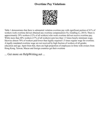 Overtime Pay Violations
Table 1 demonstrates that there is substantial violation overtime pay with significant portion of 41% of
workers work overtime did not obtained any overtime compensation (Ye, Gindling Li, 2015). There is
approximately 29% workers (12% of all workers) who work overtime did not receive overtime pay.
While more than 40% workers (17% of all workers) earn less than 1.5 times hourly minimum wage,
likewise almost 70% of workers paid lower than legally required 1.5 times regular wage for overtime.
A legally mandated overtime wage are not received by high fraction of workers of all gender,
education and age. Apart from that, there are high proportion of employees in firms with owners from
Hong Kong, Taiwan, Macao and foreign countries get their overtime
... Get more on HelpWriting.net ...
 