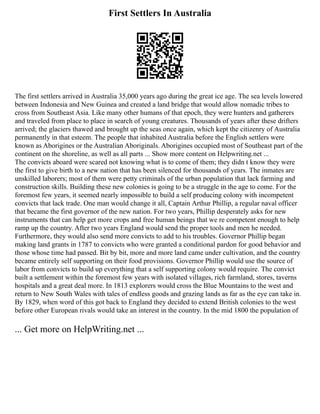 First Settlers In Australia
The first settlers arrived in Australia 35,000 years ago during the great ice age. The sea levels lowered
between Indonesia and New Guinea and created a land bridge that would allow nomadic tribes to
cross from Southeast Asia. Like many other humans of that epoch, they were hunters and gatherers
and traveled from place to place in search of young creatures. Thousands of years after these drifters
arrived; the glaciers thawed and brought up the seas once again, which kept the citizenry of Australia
permanently in that esteem. The people that inhabited Australia before the English settlers were
known as Aborigines or the Australian Aboriginals. Aborigines occupied most of Southeast part of the
continent on the shoreline, as well as all parts ... Show more content on Helpwriting.net ...
The convicts aboard were scared not knowing what is to come of them; they didn t know they were
the first to give birth to a new nation that has been silenced for thousands of years. The inmates are
unskilled laborers; most of them were petty criminals of the urban population that lack farming and
construction skills. Building these new colonies is going to be a struggle in the age to come. For the
foremost few years, it seemed nearly impossible to build a self producing colony with incompetent
convicts that lack trade. One man would change it all, Captain Arthur Phillip, a regular naval officer
that became the first governor of the new nation. For two years, Phillip desperately asks for new
instruments that can help get more crops and free human beings that we re competent enough to help
ramp up the country. After two years England would send the proper tools and men he needed.
Furthermore, they would also send more convicts to add to his troubles. Governor Phillip began
making land grants in 1787 to convicts who were granted a conditional pardon for good behavior and
those whose time had passed. Bit by bit, more and more land came under cultivation, and the country
became entirely self supporting on their food provisions. Governor Phillip would use the source of
labor from convicts to build up everything that a self supporting colony would require. The convict
built a settlement within the foremost few years with isolated villages, rich farmland, stores, taverns
hospitals and a great deal more. In 1813 explorers would cross the Blue Mountains to the west and
return to New South Wales with tales of endless goods and grazing lands as far as the eye can take in.
By 1829, when word of this got back to England they decided to extend British colonies to the west
before other European rivals would take an interest in the country. In the mid 1800 the population of
... Get more on HelpWriting.net ...
 