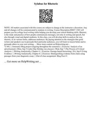 Sylabus for Rhetoric
NOTE: All matters associated with this course are subject to change at the instructor s discretion. Any
and all changes will be communicated to students in writing. Course Description RHET 1302 will
prepare you for college level writing while helping you develop your critical thinking skills. Rhetoric
is the study and practice of how people communicate messages, not only in writing and speech, but
also through visual and digital mediums. In this class, you will develop skills to analyze the way
rhetoric, in its various forms, addresses audiences. By paying attention to the strategies that good
writers and speakers use to persuade their particular audiences, you will learn to reason better and to
persuade others in your own writing, ... Show more content on Helpwriting.net ...
72 84) | | |Announce Blog project (ongoing throughout the semester) | | |Exercise: Analysis of an
advertisement | |Mon, Sep 5 |Labor Day Holiday (no classes) | |Wed, Sep 7 |The Process of Critical
Analysis | | |Writing Analytically, Chapter 4 | | |Exercise: Passage based freewriting | |Fri, Sep 9 |Using
Evidence | | |Writing Analytically, Chapter 8 | | |Exercise: Distinguishing evidence from claim using
passages from your diagnostic essay | | |Out of class assignment: Blog Post #1
... Get more on HelpWriting.net ...
 