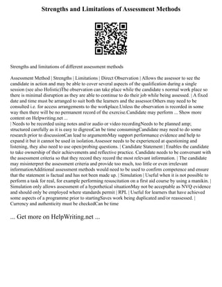 Strengths and Limitations of Assessment Methods
Strengths and limitations of different assessment methods
Assessment Method | Strengths | Limitations | Direct Observation | Allows the assessor to see the
candidate in action and may be able to cover several aspects of the qualification during a single
session (see also Holistic)The observation can take place while the candidate s normal work place so
there is minimal disruption as they are able to continue to do their job while being assessed. | A fixed
date and time must be arranged to suit both the learners and the assessor.Others may need to be
consulted i.e. for access arrangements to the workplace.Unless the observation is recorded in some
way then there will be no permanent record of the exercise.Candidate may perform ... Show more
content on Helpwriting.net ...
| Needs to be recorded using notes and/or audio or video recordingNeeds to be planned amp;
structured carefully as it is easy to digressCan be time consumingCandidate may need to do some
research prior to discussionCan lead to argumentsMay support performance evidence and help to
expand it but it cannot be used in isolation.Assessor needs to be experienced at questioning and
listening, they also need to use open/probing questions. | Candidate Statement | Enables the candidate
to take ownership of their achievements and reflective practice. Candidate needs to be conversant with
the assessment criteria so that they record they record the most relevant information. | The candidate
may misinterpret the assessment criteria and provide too much, too little or even irrelevant
informationAdditional assessment methods would need to be used to confirm competence and ensure
that the statement is factual and has not been made up. | Simulation | Useful when it is not possible to
perform a task for real, for example performing resuscitation on a first aid course by using a manikin. |
Simulation only allows assessment of a hypothetical situationMay not be acceptable as NVQ evidence
and should only be employed where standards permit | RPL | Useful for learners that have achieved
some aspects of a programme prior to startingSaves work being duplicated and/or reassessed. |
Currency and authenticity must be checkedCan be time
... Get more on HelpWriting.net ...
 