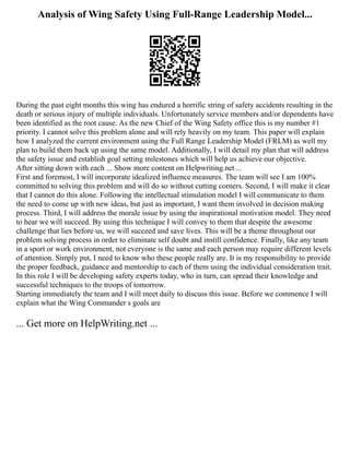 Analysis of Wing Safety Using Full-Range Leadership Model...
During the past eight months this wing has endured a horrific string of safety accidents resulting in the
death or serious injury of multiple individuals. Unfortunately service members and/or dependents have
been identified as the root cause. As the new Chief of the Wing Safety office this is my number #1
priority. I cannot solve this problem alone and will rely heavily on my team. This paper will explain
how I analyzed the current environment using the Full Range Leadership Model (FRLM) as well my
plan to build them back up using the same model. Additionally, I will detail my plan that will address
the safety issue and establish goal setting milestones which will help us achieve our objective.
After sitting down with each ... Show more content on Helpwriting.net ...
First and foremost, I will incorporate idealized influence measures. The team will see I am 100%
committed to solving this problem and will do so without cutting corners. Second, I will make it clear
that I cannot do this alone. Following the intellectual stimulation model I will communicate to them
the need to come up with new ideas, but just as important, I want them involved in decision making
process. Third, I will address the morale issue by using the inspirational motivation model. They need
to hear we will succeed. By using this technique I will convey to them that despite the awesome
challenge that lies before us, we will succeed and save lives. This will be a theme throughout our
problem solving process in order to eliminate self doubt and instill confidence. Finally, like any team
in a sport or work environment, not everyone is the same and each person may require different levels
of attention. Simply put, I need to know who these people really are. It is my responsibility to provide
the proper feedback, guidance and mentorship to each of them using the individual consideration trait.
In this role I will be developing safety experts today, who in turn, can spread their knowledge and
successful techniques to the troops of tomorrow.
Starting immediately the team and I will meet daily to discuss this issue. Before we commence I will
explain what the Wing Commander s goals are
... Get more on HelpWriting.net ...
 