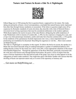 Nature And Nature In Keats s Ode To A Nightingale
Edleen Begg was in 1948 among the first to question Keats s supposed love for nature. Her study,
taking aim primarily at Keats s travel correspondence, concluded that natural beauty rarely impressed
him other than through literary mediation or association. If the letters in question might come off as
suspicious by Romantic standards of scenic devotion, they describe with a hint of Heinrich Heine s
irreverent travel writing experiences that must be considered emblematic to the modern sightseer.
While Keats deplores the tourist invasion of the Lake District, disfiguring the noble tenderness of
Lake Windermere with its miasma of London (KL, I, 299), he also expresses a longing for a seat, and
a Cup o tea when picturesque mountains, castles and Lakes have become common (KL, I, 351) goods.
In the renditions of his spontaneous Scottish impressions into verse, a more important kind of
positioning can nonetheless be discerned. Describing his eagerness to visit the ... Show more content
on Helpwriting.net ...
The Ode to a Nightingale is exemplary in this regard. To follow the bird in its ascent, the speaker in a
Dante like movement descends along an underground path to a garden of embalmed darkness (43)
trading bacchic ecstasy for the musk rose s dewy wine (49): a more appropriate substitute of the nectar
from blushful Hippocrene . Through the appearance of the Rosa Moschata, poetically associated with
the wild, but in fact known only through human horticulture, the poem s circle of origins from the
source of divine inspiration to the deep delved earth of the grape vine closes in what appears to be the
subjugation of nature under aesthetics. One might thus agree with Helen Vendler who stresses that this
dwelling of Keats can represent nature only as it exists in the repository of memory and
... Get more on HelpWriting.net ...
 
