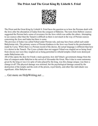 The Priest And The Great King By Lisbeth S. Fried
The Priest and the Great King by Lisbeth S. Fried faces the question as to how the Persians dealt with
the Jews after the absorption of Judea from the conquest of Babylon. The texts from Hebrew sources
suggested the Persian had a sense of reverence for the Jews which was unlike the others. Attempting
to use sources other than the Tanach is difficult as there is not much in the way of Persian sources
concerning the Jews and Judea but there is some.
The province of Judea was called Yehud under Persian rule, and may have been called such under
Babylonian rule. The primary source of Persian kindness to the Jews was found in the proclamation
made by Cyrus. While there is a Persian record of the decree, the actual language is different than how
it is shown in the Tanach. The Cyrus cylinder does not suggest Yehud was singled out as being freed
from slavery nor were they singled out as being permitted to rebuild temples which were destroyed
under Babylonian rule .
All of this opens the door for Frieds s main question, how did Yehud s government change from the
time of conquest under Babylon to the arrival of Alexander the Great. Was it due to some autonomy
given by the king or was it in spite of rules placed by the king, was this change unique; was there a
change at all? The physical damage was minimal, but the psychological damage caused by the
destruction of the temple and the exile of the priests, royal family, and other like individuals was
significant. After Babylon was
... Get more on HelpWriting.net ...
 