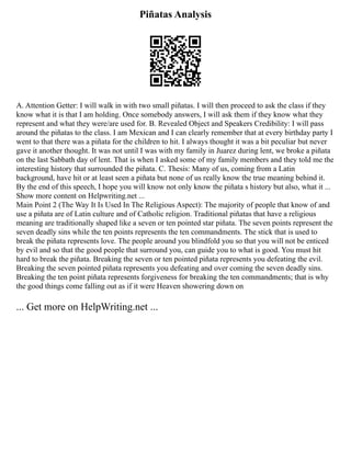 Piñatas Analysis
A. Attention Getter: I will walk in with two small piñatas. I will then proceed to ask the class if they
know what it is that I am holding. Once somebody answers, I will ask them if they know what they
represent and what they were/are used for. B. Revealed Object and Speakers Credibility: I will pass
around the piñatas to the class. I am Mexican and I can clearly remember that at every birthday party I
went to that there was a piñata for the children to hit. I always thought it was a bit peculiar but never
gave it another thought. It was not until I was with my family in Juarez during lent, we broke a piñata
on the last Sabbath day of lent. That is when I asked some of my family members and they told me the
interesting history that surrounded the piñata. C. Thesis: Many of us, coming from a Latin
background, have hit or at least seen a piñata but none of us really know the true meaning behind it.
By the end of this speech, I hope you will know not only know the piñata s history but also, what it ...
Show more content on Helpwriting.net ...
Main Point 2 (The Way It Is Used In The Religious Aspect): The majority of people that know of and
use a piñata are of Latin culture and of Catholic religion. Traditional piñatas that have a religious
meaning are traditionally shaped like a seven or ten pointed star piñata. The seven points represent the
seven deadly sins while the ten points represents the ten commandments. The stick that is used to
break the piñata represents love. The people around you blindfold you so that you will not be enticed
by evil and so that the good people that surround you, can guide you to what is good. You must hit
hard to break the piñata. Breaking the seven or ten pointed piñata represents you defeating the evil.
Breaking the seven pointed piñata represents you defeating and over coming the seven deadly sins.
Breaking the ten point piñata represents forgiveness for breaking the ten commandments; that is why
the good things come falling out as if it were Heaven showering down on
... Get more on HelpWriting.net ...
 