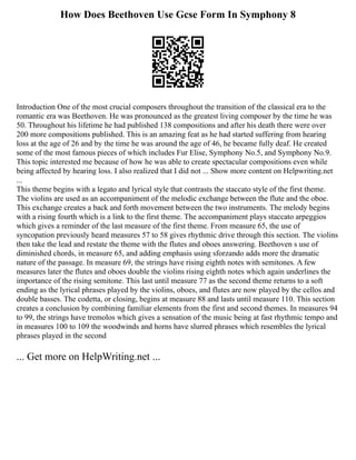 How Does Beethoven Use Gcse Form In Symphony 8
Introduction One of the most crucial composers throughout the transition of the classical era to the
romantic era was Beethoven. He was pronounced as the greatest living composer by the time he was
50. Throughout his lifetime he had published 138 compositions and after his death there were over
200 more compositions published. This is an amazing feat as he had started suffering from hearing
loss at the age of 26 and by the time he was around the age of 46, he became fully deaf. He created
some of the most famous pieces of which includes Fur Elise, Symphony No.5, and Symphony No.9.
This topic interested me because of how he was able to create spectacular compositions even while
being affected by hearing loss. I also realized that I did not ... Show more content on Helpwriting.net
...
This theme begins with a legato and lyrical style that contrasts the staccato style of the first theme.
The violins are used as an accompaniment of the melodic exchange between the flute and the oboe.
This exchange creates a back and forth movement between the two instruments. The melody begins
with a rising fourth which is a link to the first theme. The accompaniment plays staccato arpeggios
which gives a reminder of the last measure of the first theme. From measure 65, the use of
syncopation previously heard measures 57 to 58 gives rhythmic drive through this section. The violins
then take the lead and restate the theme with the flutes and oboes answering. Beethoven s use of
diminished chords, in measure 65, and adding emphasis using sforzando adds more the dramatic
nature of the passage. In measure 69, the strings have rising eighth notes with semitones. A few
measures later the flutes and oboes double the violins rising eighth notes which again underlines the
importance of the rising semitone. This last until measure 77 as the second theme returns to a soft
ending as the lyrical phrases played by the violins, oboes, and flutes are now played by the cellos and
double basses. The codetta, or closing, begins at measure 88 and lasts until measure 110. This section
creates a conclusion by combining familiar elements from the first and second themes. In measures 94
to 99, the strings have tremolos which gives a sensation of the music being at fast rhythmic tempo and
in measures 100 to 109 the woodwinds and horns have slurred phrases which resembles the lyrical
phrases played in the second
... Get more on HelpWriting.net ...
 