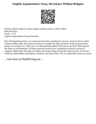 English Argumentative Essay On Science Without Religion
Science without religion is lame, religion without science is blind. Albert
Dana Du Preez
Grade : 11 W
English Argumentative Essay Eisenstein
Since the beginning of time, we as humans have been searching for answers. Answers that are still a
common debate today. We search for answers to explain the many mysteries of the universe and to
justify our existence in it. Why are we on this particular planet? How did we get here? What ignited
the flame we call humanity? All these questions result in two contradictory answers, science or
religion? Additionally, the study of religion and science began during the classical times, it has been
studied by philosophers, theologians, scientists, and many others. We can understand science as reason
... Get more on HelpWriting.net ...
 